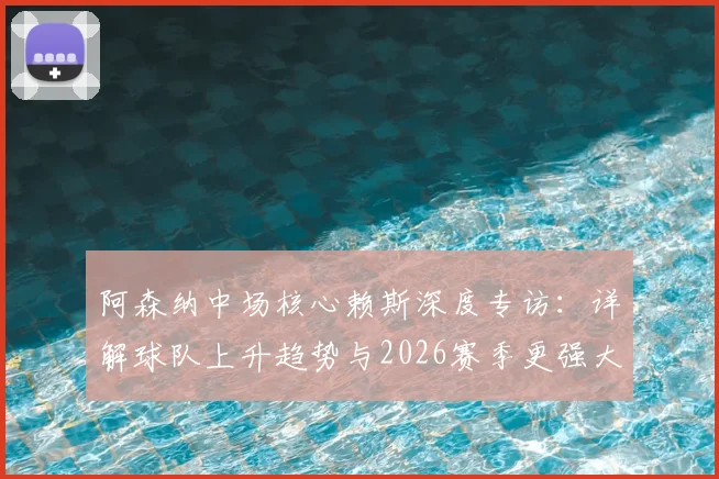 阿森纳中场核心赖斯深度专访:详解球队上升趋势与2026赛季更强大目标,附战术分析与前景展望
