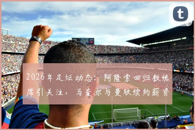 2026年足坛动态：阿隆索回归教练席引关注，马奎尔与曼联续约薪资调整详解