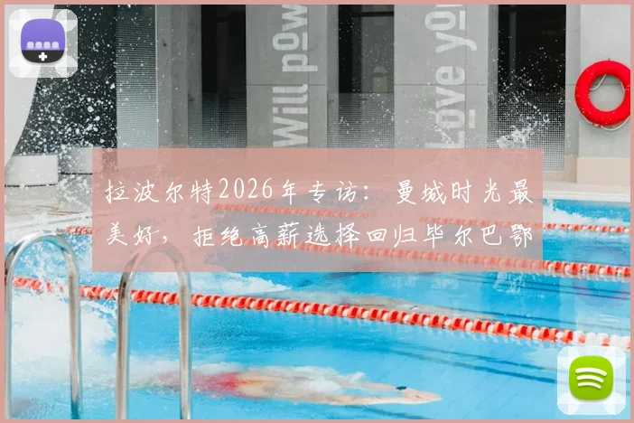 拉波尔特2026年专访:曼城时光最美好,拒绝高薪选择回归毕尔巴鄂的真实原因解读