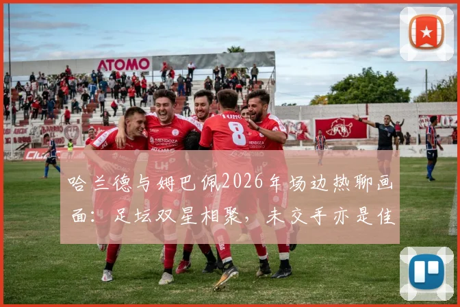 哈兰德与姆巴佩2026年场边热聊画面:足坛双星相聚,未交手亦是佳话