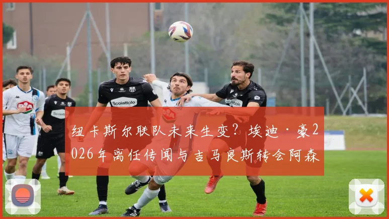 纽卡斯尔联队未来生变？埃迪·豪2026年离任传闻与吉马良斯转会阿森纳风波详解