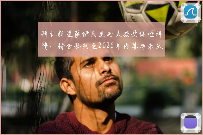 拜仁新星萨伊瓦里赴美接受体检详情，转会签约至2026年内幕与未来前景解析