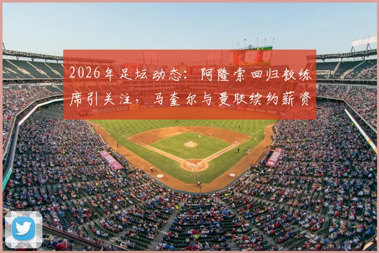 2026年足坛动态：阿隆索回归教练席引关注，马奎尔与曼联续约薪资调整详解