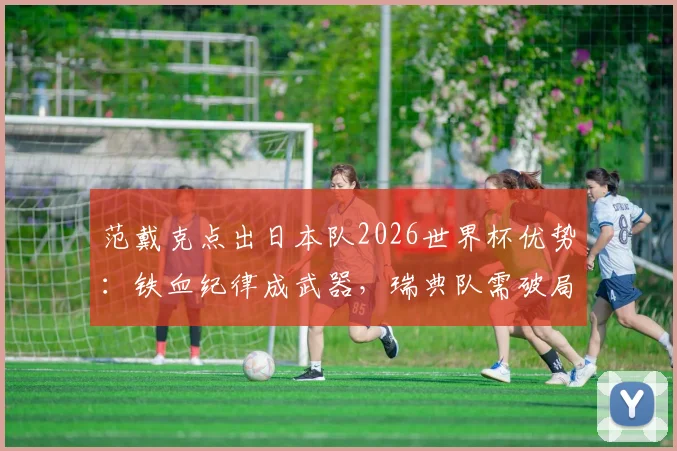 范戴克点出日本队2026世界杯优势:铁血纪律成武器,瑞典队需破局关键