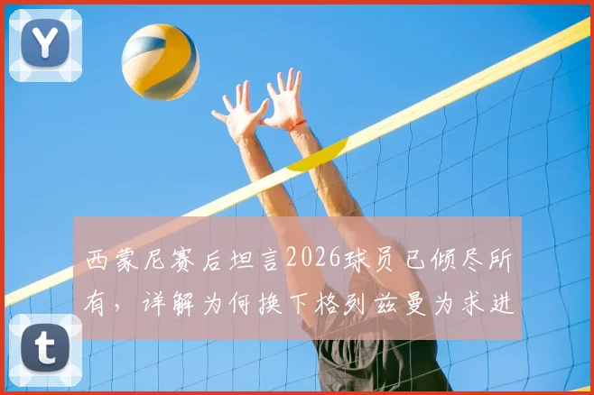西蒙尼赛后坦言2026球员已倾尽所有,详解为何换下格列兹曼为求进攻破局