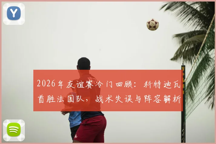 2026年友谊赛冷门回顾：科特迪瓦首胜法国队，战术失误与阵容解析深度复盘