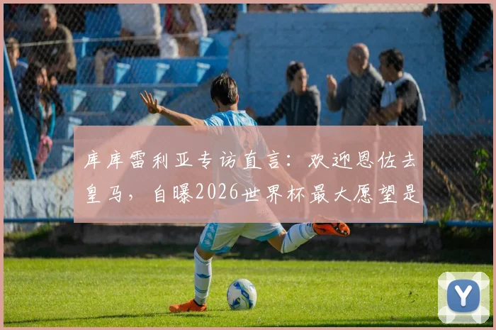 库库雷利亚专访直言:欢迎恩佐去皇马,自曝2026世界杯最大愿望是换姆巴佩球衣