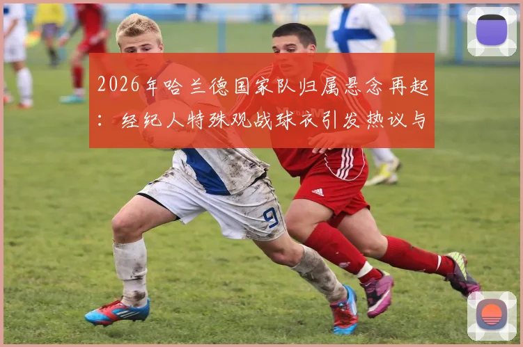 2026年哈兰德国家队归属悬念再起：经纪人特殊观战球衣引发热议与深度分析