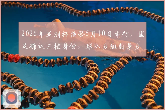 2026年亚洲杯抽签5月10日举行,国足确认三档身份,球队分组前景分析及备战看点