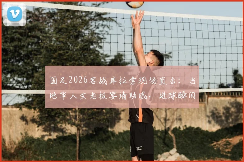 国足2026客战库拉索现场直击:当地华人女老板宴请助威,进球瞬间引爆全场,海外支持力量感人