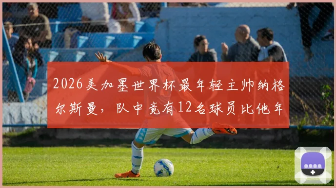 2026美加墨世界杯最年轻主帅纳格尔斯曼,队中竟有12名球员比他年长,德国队阵容年龄解析